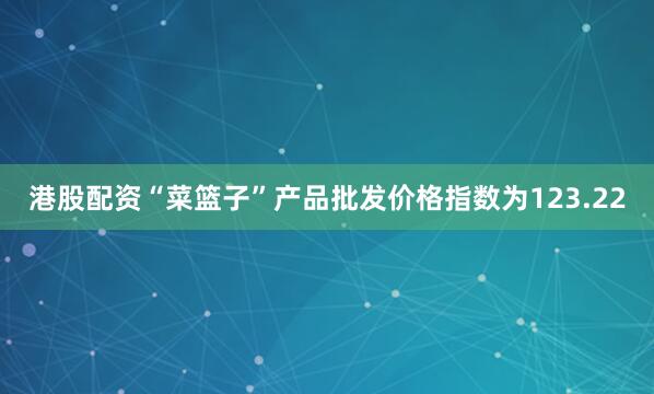 港股配资“菜篮子”产品批发价格指数为123.22
